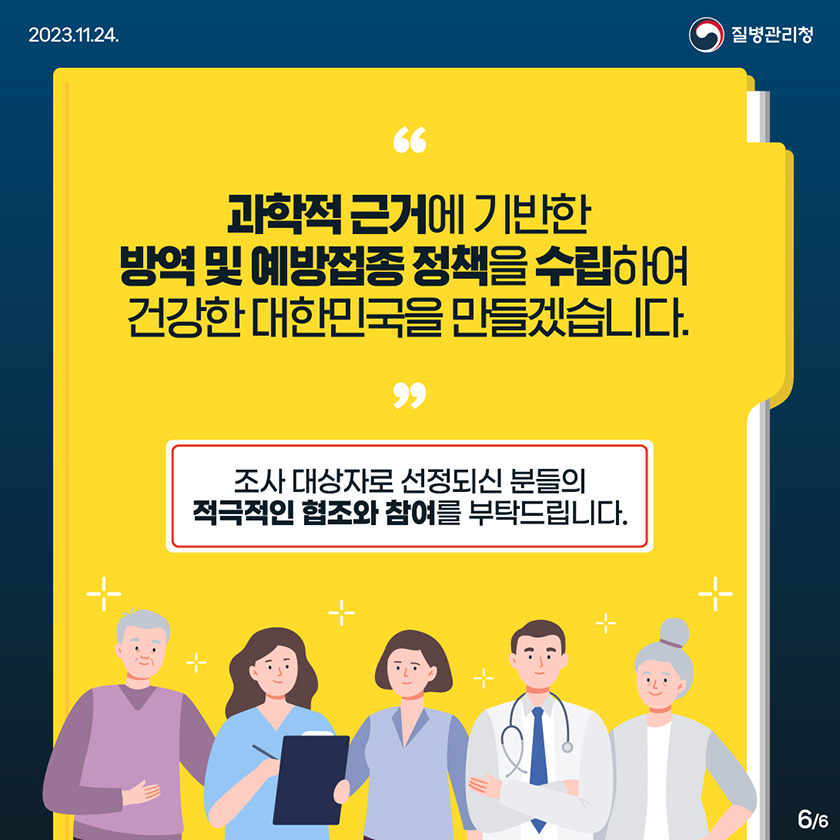 과학적 근거에 기반한 방역 및 예방접종 정책을 수립하여 건강한 대한민국을 만들겠습니다. 조사 대상자로 선정되신 분들의 적극적인 협조와 참여를 부탁드립니다.